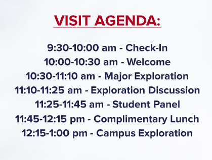 VISIT AGENDA: 9:30-10:00 am - Check-In 10:00-10:30 am - Welcome 10:30-11:30 am - Major Exploration 11:30-12:00 pm - Exploration Discussion 12:00-1:00 pm - Complimentary Lunch 1:00-2:00 pm - Campus Exploration 