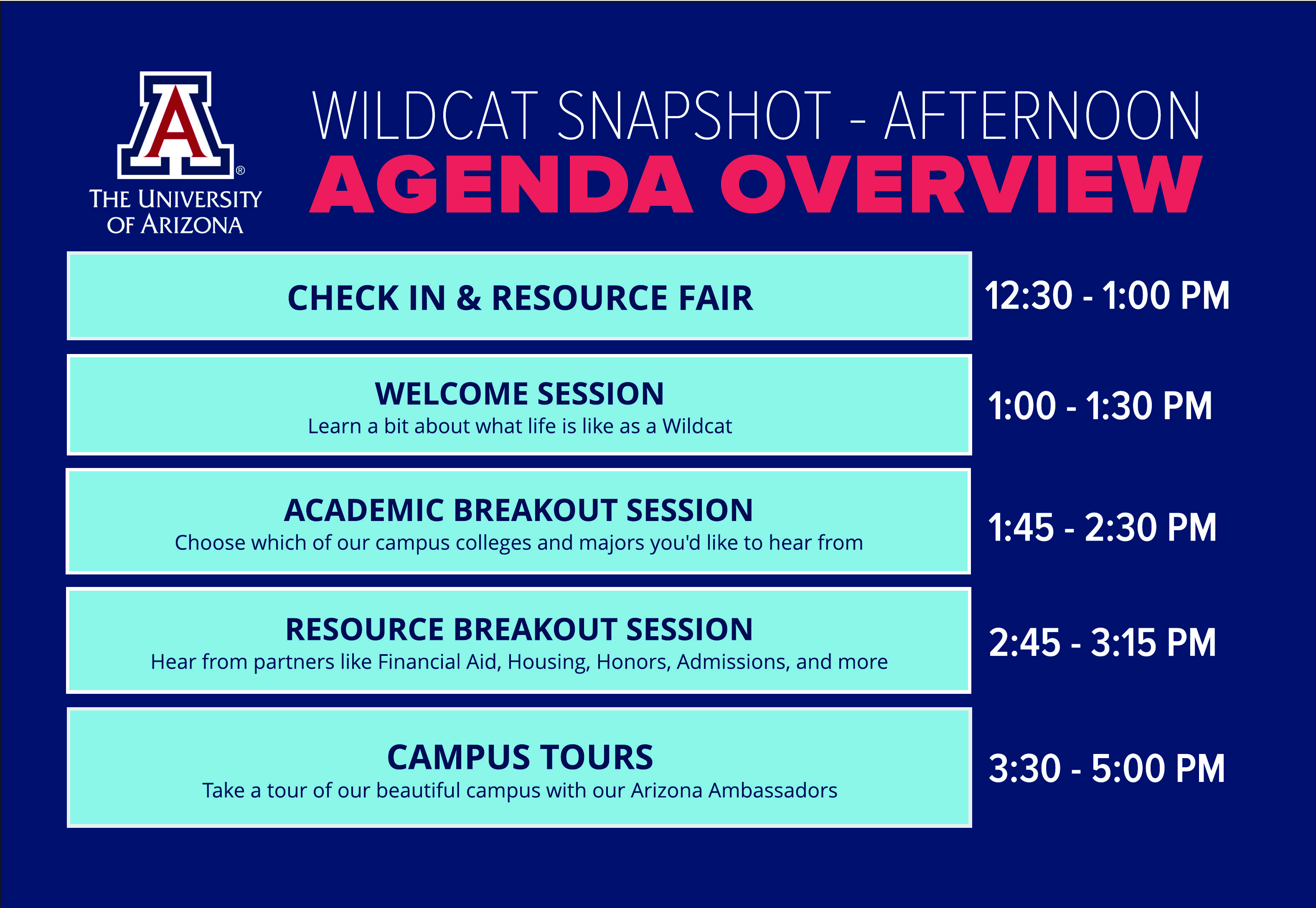 THE UNIVERSITY OF ARIZONA WILDCAT SNAPSHOT - AFTERNOON AGENDA OVERVIEW CHECK-IN & RESOURCE FAIR 11:30 - 1:00 PM WELCOME SESSION Learn a bit about what life is like as a Wildcat 1:00 -1:30 PM ACADEMIC BREAKOUT SESSION Choose which of our campus colleges and majors you'd like to hear from 1:45 - 2:30 PM RESOURCE BREAKOUT SESSION Hear from partners like Financial Aid, Housing, Honors, Admissions, and more 2:45 - 3:15 PM CAMPUS TOURS Take a tour of our beautiful campus with our Arizona Ambassadors 3:30 - 5:00 PM 