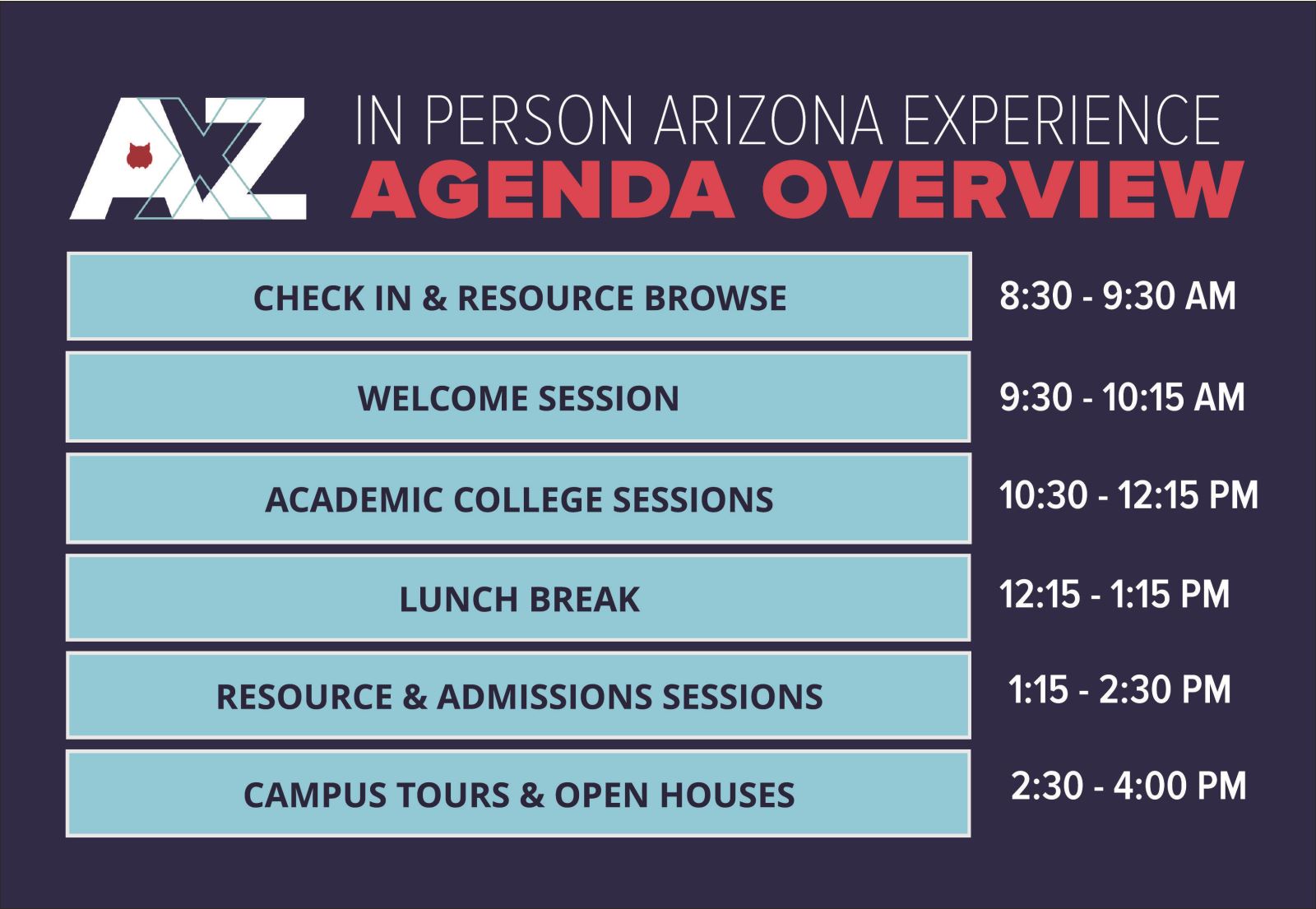 AZX IN PERSON ARIZONA EXPERIENCE AGENDA OVERVIEW CHECK IN & RESOURCE BROWSE 8:30 - 9:30 AM WELCOME SESSION 9:30 - 10:15 AM ACADEMIC COLLEGE SESSIONS 10:30 - 12:15 PM LUNCH BREAK 12:15 - 1:15 PM RESOURCE & ADMISSIONS SESSIONS 1:15 - 2:30 PM CAMPUS TOURS & OPEN HOUSES 2:30 - 4:00 PM