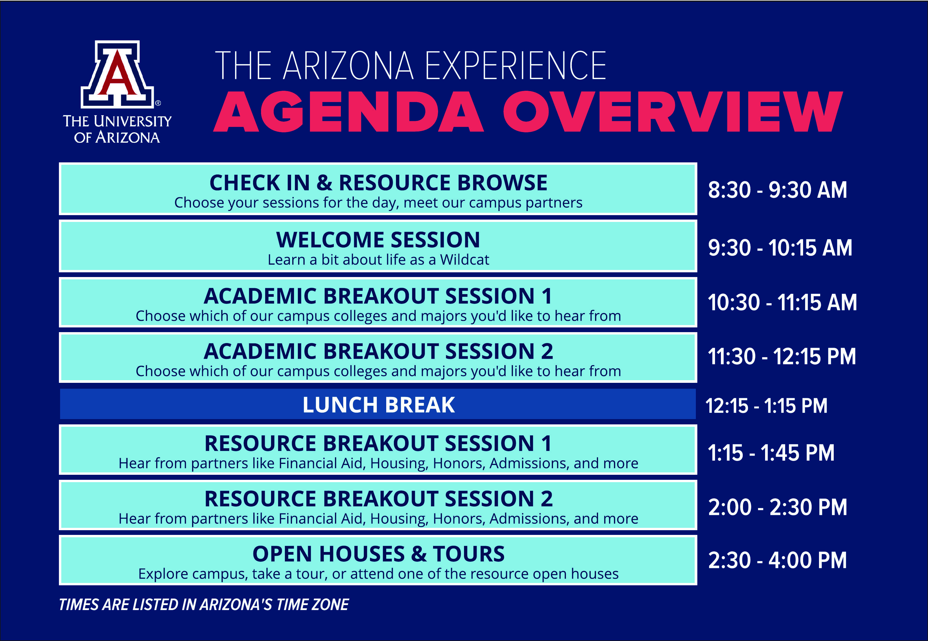 THE UNIVERSITY OF ARIZONA THE ARIZONA EXPERIENCE AGENDA OVERVIEW 8:30 - 9:30 AM CHECK-IN & RESOURCE BROWSE Choose your sessions for the day, meet our campus partners 9:30-10:15 AM WELCOME SESSION Learn a bit about life as a Wildcat 10:30-11:15 AM ACADEMIC BREAKOUT SESSION 1 Choose which of our campus colleges and majors you'd like to hear from 11:30-12:15 PM ACADEMIC BREAKOUT SESSION 2 Choose which of our campus colleges and majors you'd like to hear from 12:15 - 1:15 PM LUNCH BREAK 1:15-1:45 PM RESOURCE BREAKOUT SESSION 1 Hear from partners like Financial Aid, Housing, Honors, Admissions, and more 2:00 - 2:30 PM RESOURCE BREAKOUT SESSION 2 Hear from partners like Financial Aid, Housing, Honors, Admissions, and more 2:30 - 4:00 PM OPEN HOUSES & TOURS Explore campus, take a tour, or attend one of the resource open houses TIMES ARE LISTED IN ARIZONA'S TIME ZONE