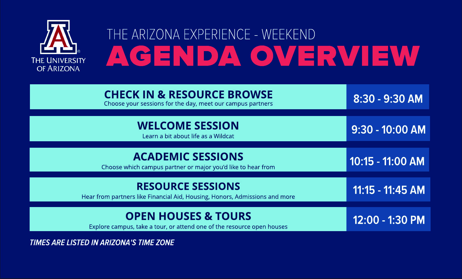 THE UNIVERSITY OF ARIZONA  THE ARIZONA EXPERIENCE - WEEKEND  AGENDA OVERVIEW   8:30 - 9:30 AM  CHECK IN & RESOURCE BROWSE  Choose your sessions for the day, meet our campus partners   9:30 - 10:00 AM  WELCOME SESSION  Learn a bit about life as a Wildcat   10:15 - 11:00 AM  ACADEMIC SESSIONS  Choose which campus partner or major you'd like to hear from   11:15 - 11:45 AM  RESOURCE SESSIONS  Hear from partners like Financial Aid, Housing, Honors, Admissions and more   12:00 - 1:30 PM  OPEN HOUSES & TOURS  Explore campus, take a tour, or attend one of the resource open houses   TIMES ARE LISTED IN ARIZONA'S TIME ZONE 