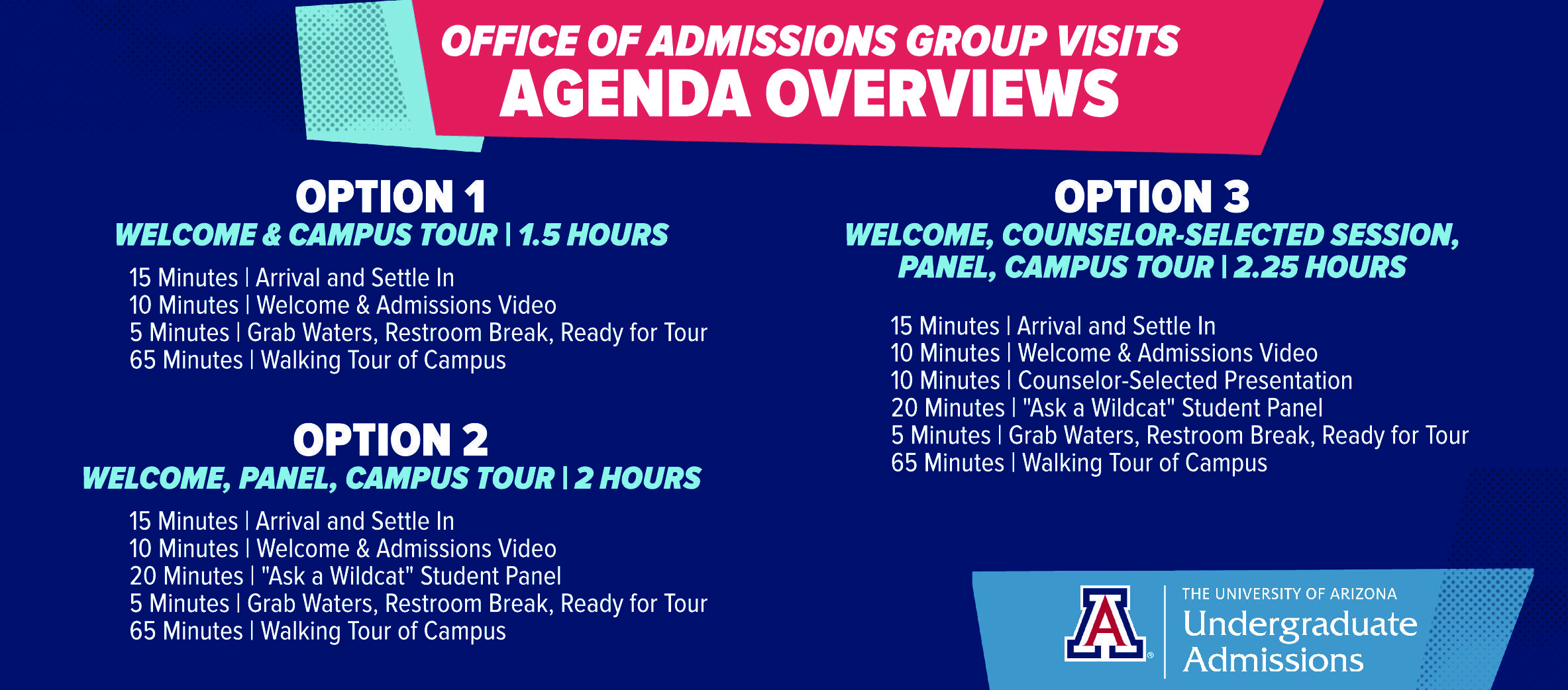 OFFICE OF ADMISSIONS GROUP VISITS AGENDA OVERVIEWS   OPTION 1  WELCOME & CAMPUS TOUR I 1.5 HOURS  15 Minutes I Arrival and Settle In  10 Minutes I Welcome & Admissions Video  5 Minutes I Grab Waters, Restroom Break, Ready for Tour  65 Minutes I Walking Tour of Campus   OPTION 2 WELCOME, PANEL, CAMPUS TOUR | 2 HOURS  15 Minutes I Arrival and Settle In  10 Minutes I Welcome & Admissions Video  20 Minutes I "Ask a Wildcat" Student Panel  5 Minutes I Grab Waters, Restroom Break, Ready for Tour  65 Minutes I Walking Tour of Campus   OPTION 3 WELCOME, COUNSELOR-SELECTED SESSION, PANEL, CAMPUS TOUR | 2.25 HOURS  15 Minutes I Arrival and Settle In  10 Minutes I Welcome & Admissions Video  10 Minutes I Counselor-Selected Presentation  20 Minutes I "Ask a Wildcat" Student Panel  5 Minutes I Grab Waters, Restroom Break, Ready for Tour  65 Minutes I Walking Tour of Campus   THE UNIVERSITY OF ARIZONA  Undergraduate Admissions 