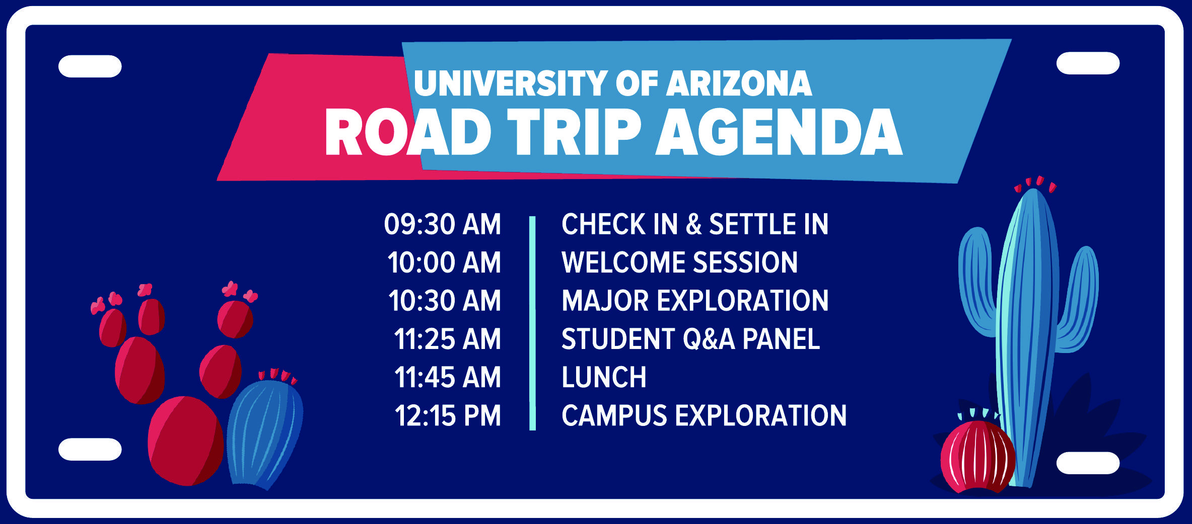 UNIVERSITY OF ARIZONA ROAD TRIP AGENDA  09:30 AM | CHECK IN & SETTLE IN 10:00 AM | WELCOME SESSION 10:30 AM | MAJOR EXPLORATION 11:25 AM | STUDENT Q&A PANEL 11:45 AM | LUNCH 12:15 PM | CAMPUS EXPLORATION